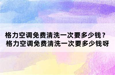 格力空调免费清洗一次要多少钱？ 格力空调免费清洗一次要多少钱呀